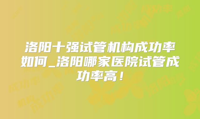 洛阳十强试管机构成功率如何_洛阳哪家医院试管成功率高!