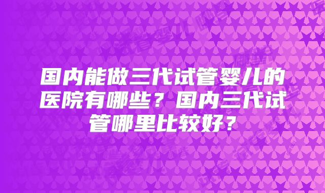 国内能做三代试管婴儿的医院有哪些？国内三代试管哪里比较好？