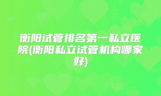 衡阳试管排名第一私立医院(衡阳私立试管机构哪家好)