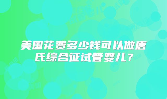 美国花费多少钱可以做唐氏综合征试管婴儿?