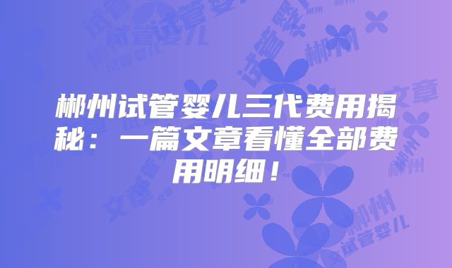 郴州试管婴儿三代费用揭秘：一篇文章看懂全部费用明细！