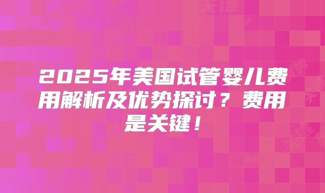 2025年美国试管婴儿费用解析及优势探讨？费用是关键！