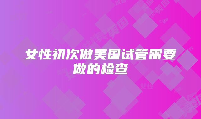 女性初次做美国试管需要做的检查