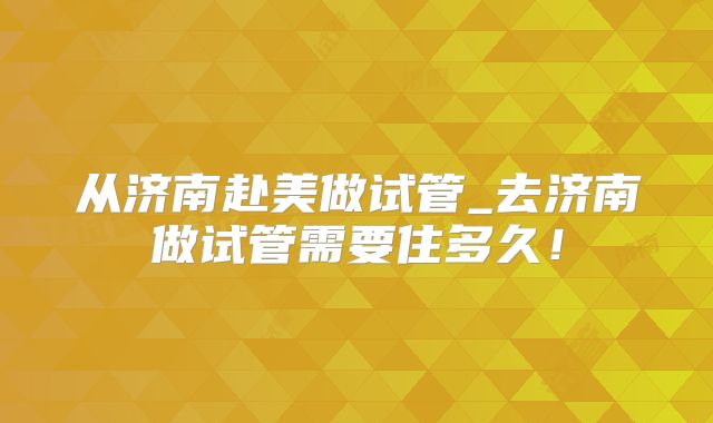 从济南赴美做试管_去济南做试管需要住多久！