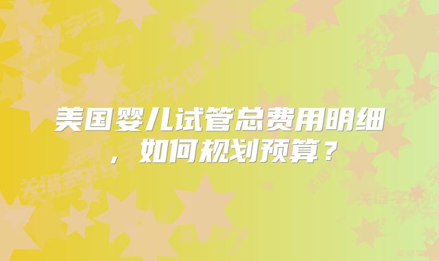美国婴儿试管总费用明细，如何规划预算？