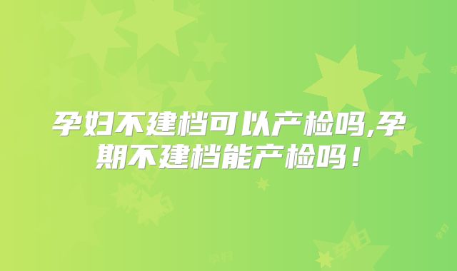 孕妇不建档可以产检吗,孕期不建档能产检吗!