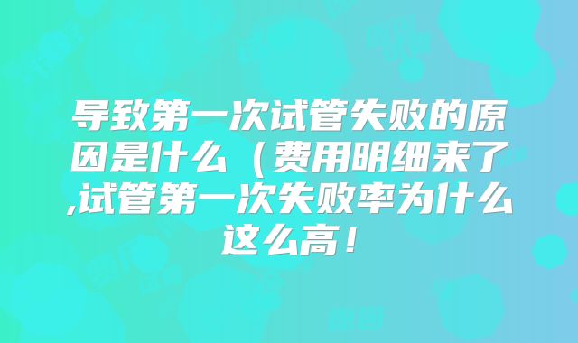 导致第一次试管失败的原因是什么（费用明细来了,试管第一次失败率为什么这么高！