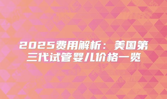 2025费用解析：美国第三代试管婴儿价格一览