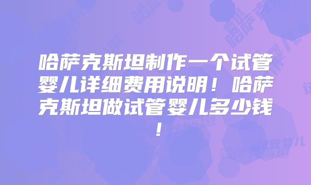 哈萨克斯坦制作一个试管婴儿详细费用说明！哈萨克斯坦做试管婴儿多少钱！