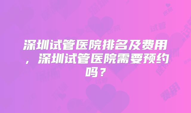 深圳试管医院排名及费用,深圳试管医院需要预约吗?