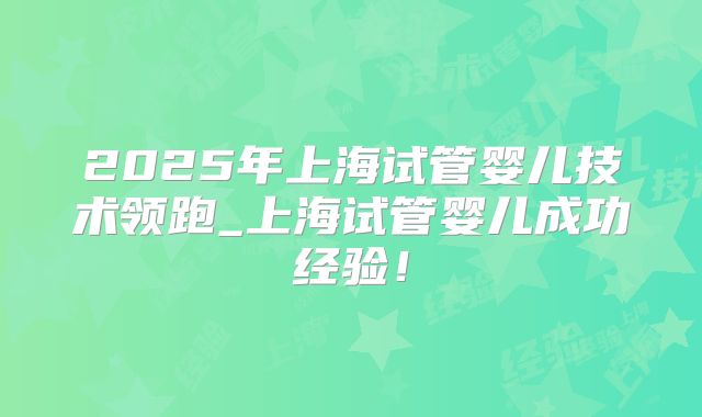 2025年上海试管婴儿技术领跑_上海试管婴儿成功经验！