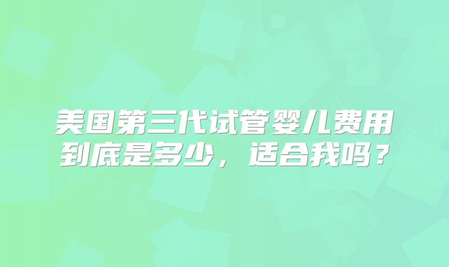 美国第三代试管婴儿费用到底是多少，适合我吗？