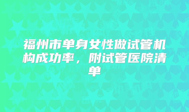 福州市单身女性做试管机构成功率，附试管医院清单