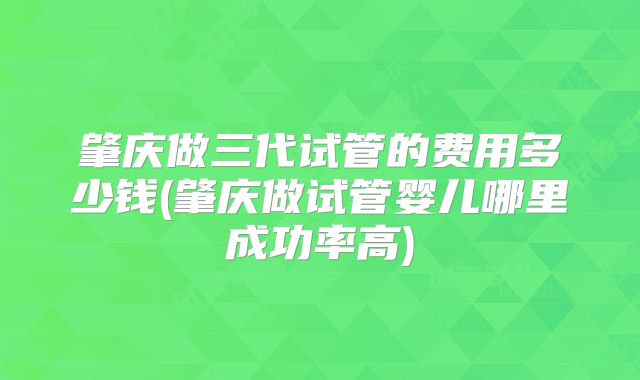 肇庆做三代试管的费用多少钱(肇庆做试管婴儿哪里成功率高)