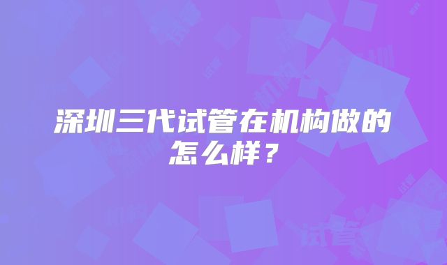 深圳三代试管在机构做的怎么样?