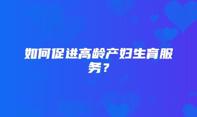 如何促进高龄产妇生育服务？