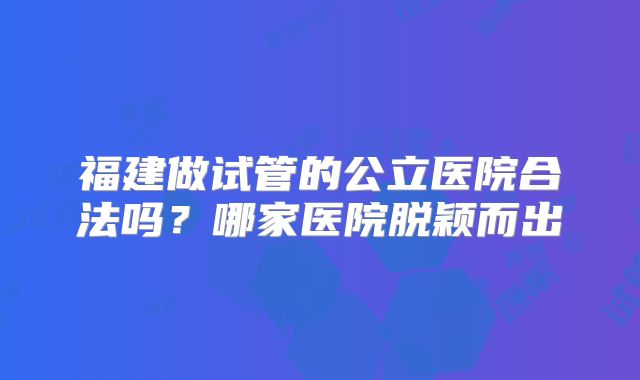 福建做试管的公立医院合法吗？哪家医院脱颖而出