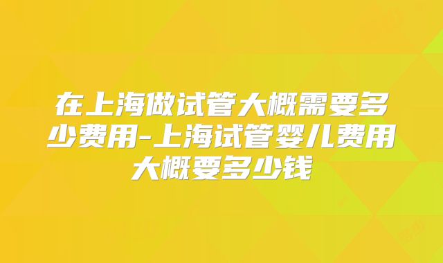 在上海做试管大概需要多少费用-上海试管婴儿费用大概要多少钱