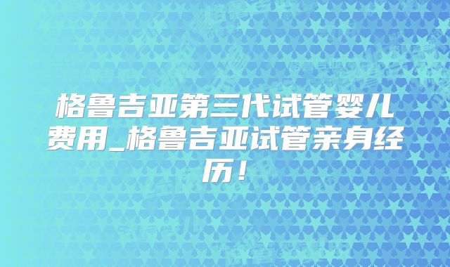 格鲁吉亚第三代试管婴儿费用_格鲁吉亚试管亲身经历！