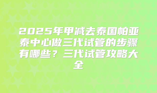 2025年甲减去泰国帕亚泰中心做三代试管的步骤有哪些？三代试管攻略大全