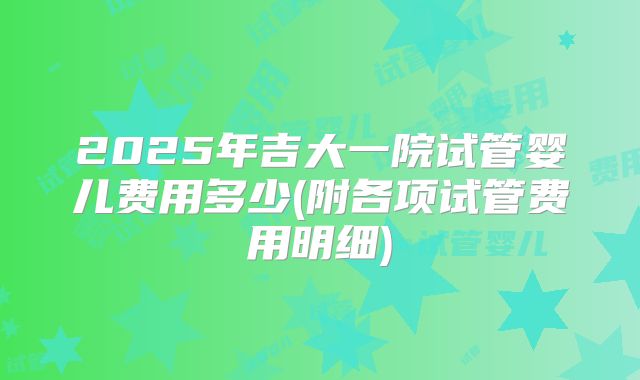 2025年吉大一院试管婴儿费用多少(附各项试管费用明细)