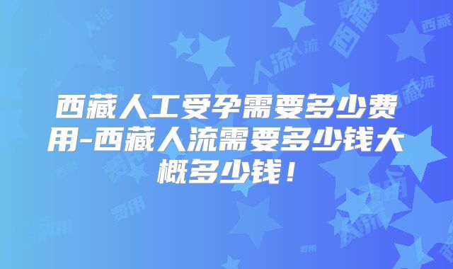 西藏人工受孕需要多少费用-西藏人流需要多少钱大概多少钱！