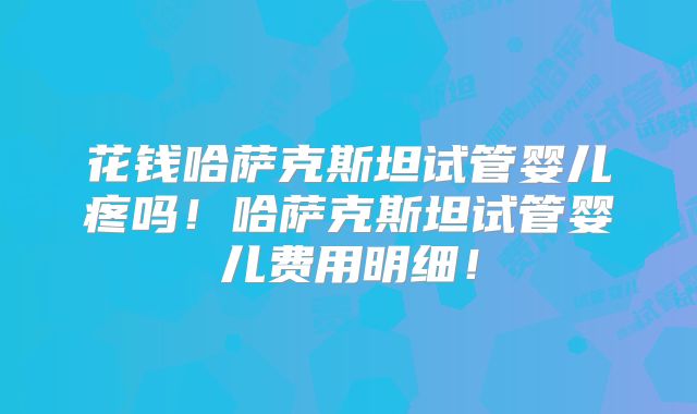 花钱哈萨克斯坦试管婴儿疼吗!哈萨克斯坦试管婴儿费用明细!