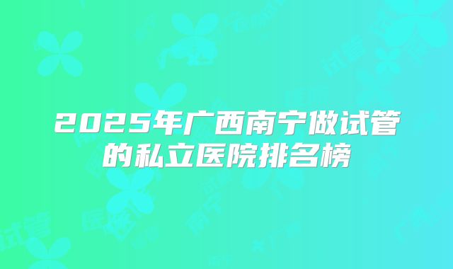 2025年广西南宁做试管的私立医院排名榜