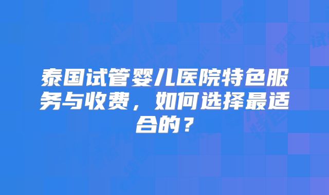 泰国试管婴儿医院特色服务与收费，如何选择最适合的？