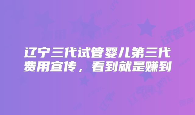辽宁三代试管婴儿第三代费用宣传,看到就是赚到