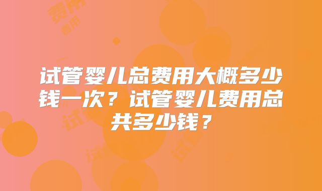 试管婴儿总费用大概多少钱一次？试管婴儿费用总共多少钱？