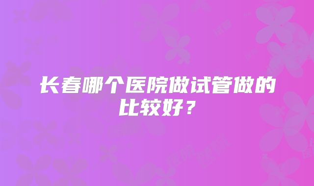长春哪个医院做试管做的比较好？