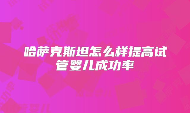 哈萨克斯坦怎么样提高试管婴儿成功率