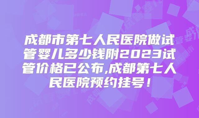 成都市第七人民医院做试管婴儿多少钱附2023试管价格已公布,成都第七人民医院预约挂号！