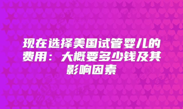 现在选择美国试管婴儿的费用：大概要多少钱及其影响因素