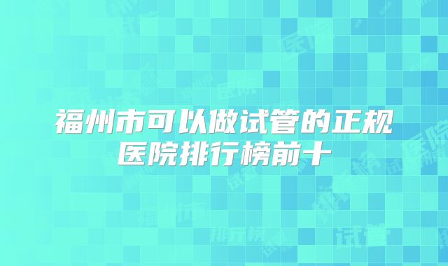 福州市可以做试管的正规医院排行榜前十