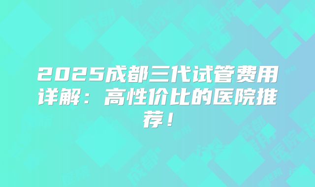 2025成都三代试管费用详解：高性价比的医院推荐！