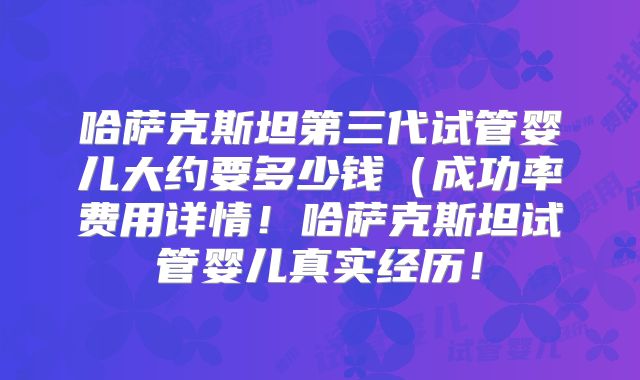 哈萨克斯坦第三代试管婴儿大约要多少钱(成功率费用详情!哈萨克斯坦试管婴儿真实经历!
