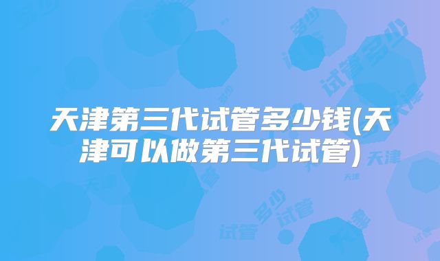 天津第三代试管多少钱(天津可以做第三代试管)