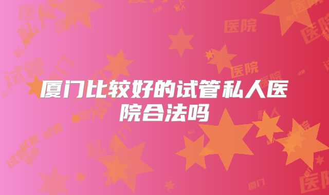 厦门比较好的试管私人医院合法吗