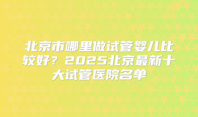 北京市哪里做试管婴儿比较好？2025北京最新十大试管医院名单