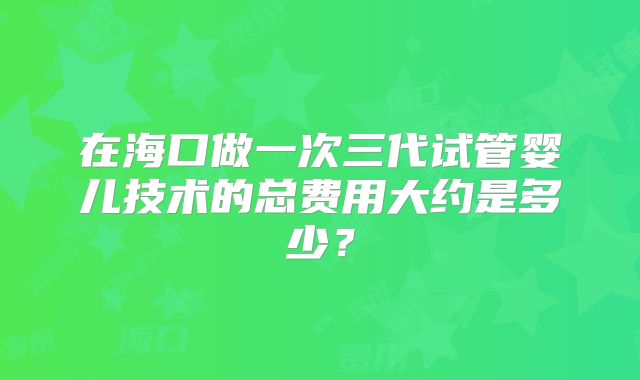 在海口做一次三代试管婴儿技术的总费用大约是多少?