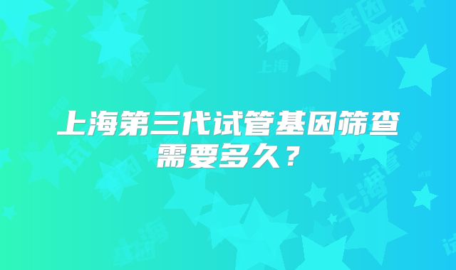 上海第三代试管基因筛查需要多久？