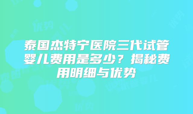 泰国杰特宁医院三代试管婴儿费用是多少？揭秘费用明细与优势