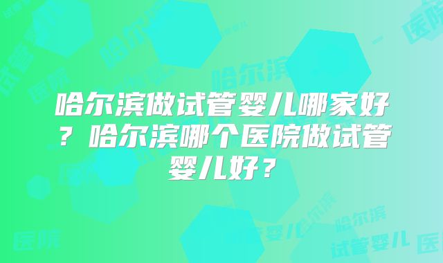 哈尔滨做试管婴儿哪家好？哈尔滨哪个医院做试管婴儿好？