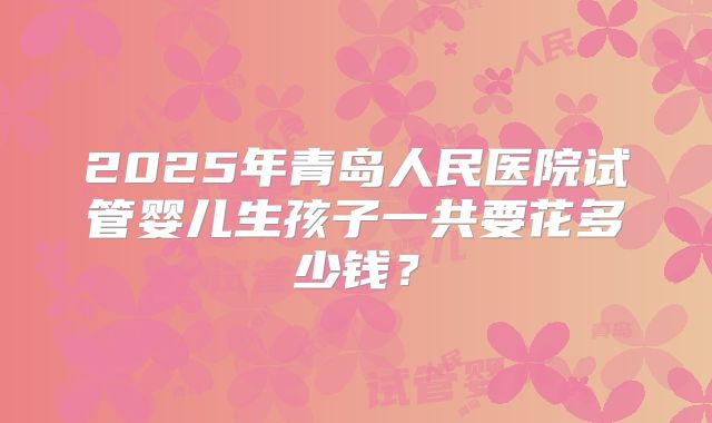 2025年青岛人民医院试管婴儿生孩子一共要花多少钱？