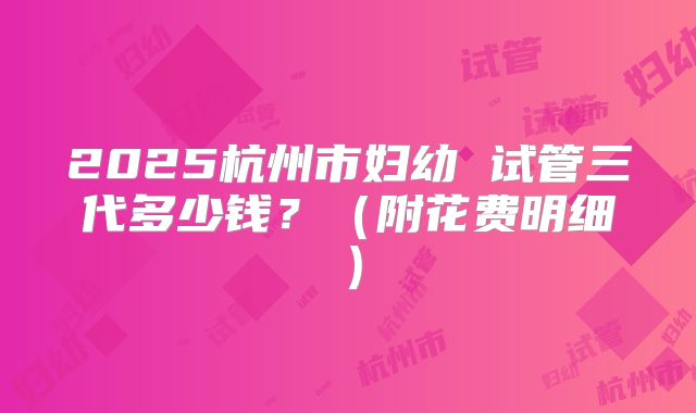 2025杭州市妇幼 试管三代多少钱？（附花费明细）