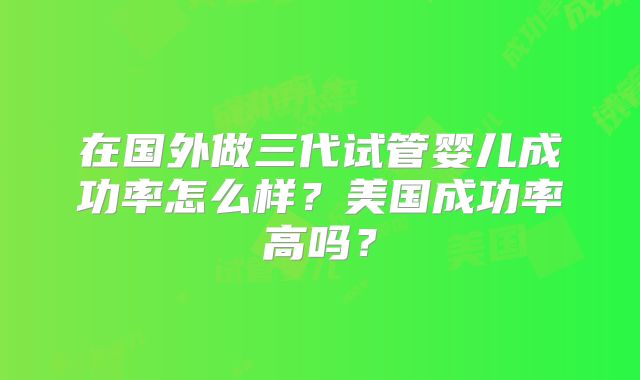 在国外做三代试管婴儿成功率怎么样?美国成功率高吗?