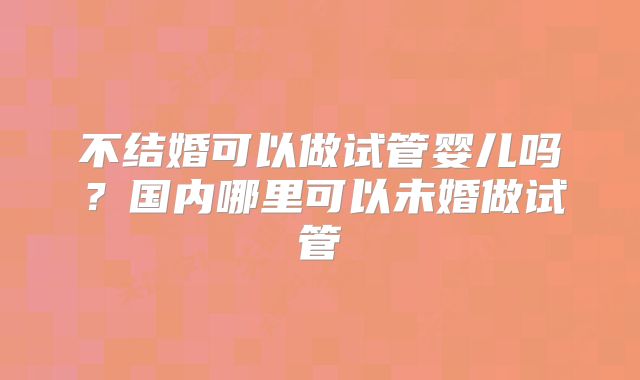 不结婚可以做试管婴儿吗？国内哪里可以未婚做试管