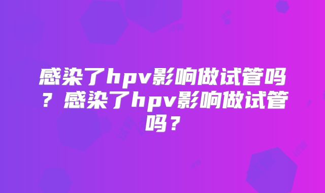 感染了hpv影响做试管吗？感染了hpv影响做试管吗？